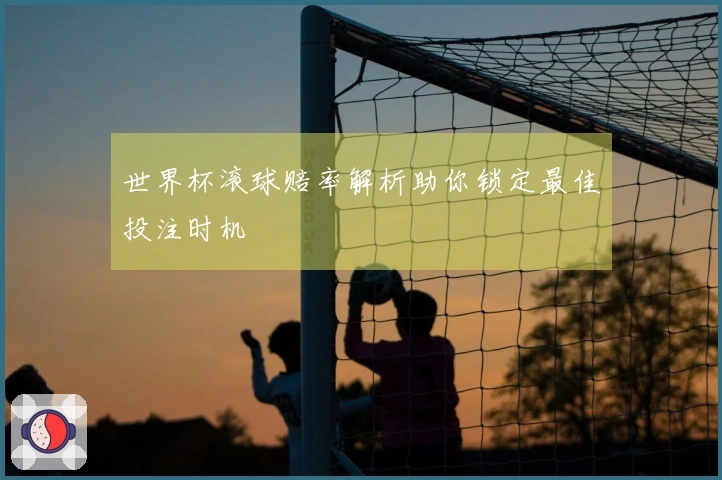 世界杯滚球赔率解析助你锁定最佳投注时机