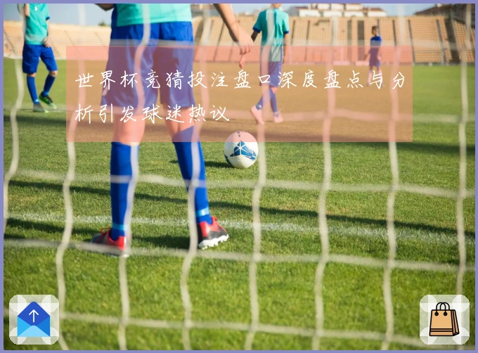 世界杯竞猜投注盘口深度盘点与分析引发球迷热议