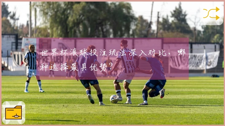 世界杯滚球投注玩法深入对比，哪种选择最具优势？