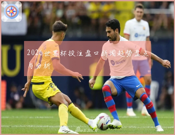 2026世界杯投注盘口新闻趋势盘点与分析