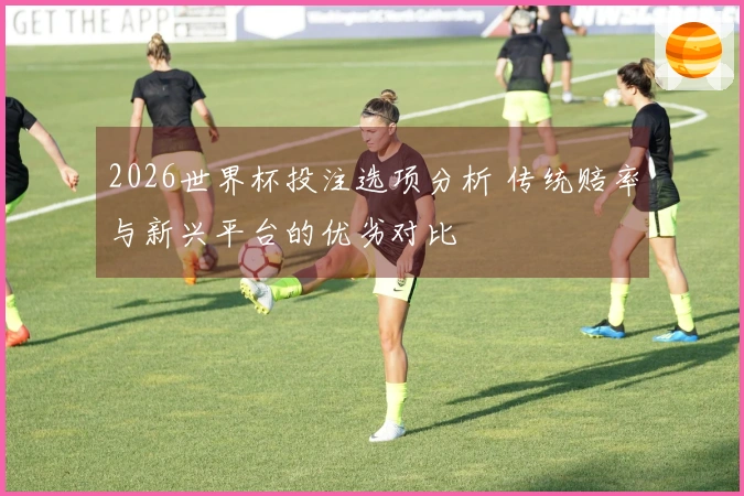 2026世界杯投注选项分析 传统赔率与新兴平台的优劣对比